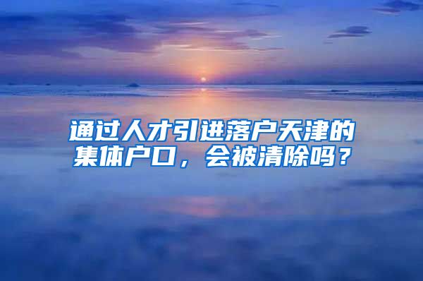 通过人才引进落户天津的集体户口，会被清除吗？