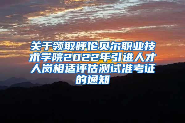 关于领取呼伦贝尔职业技术学院2022年引进人才人岗相适评估测试准考证的通知