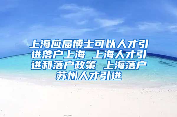 上海应届博士可以人才引进落户上海 上海人才引进和落户政策 上海落户苏州人才引进