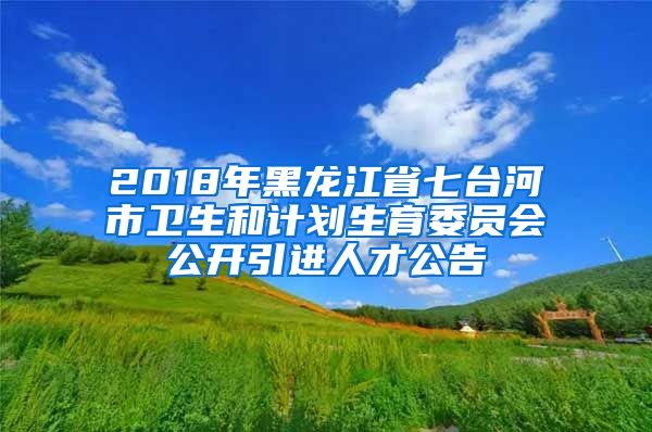 2018年黑龙江省七台河市卫生和计划生育委员会公开引进人才公告