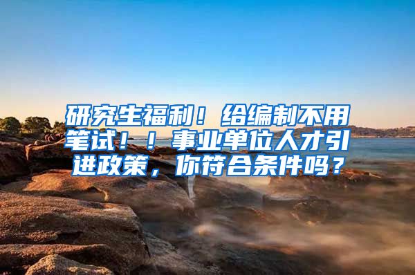 研究生福利！给编制不用笔试！！事业单位人才引进政策，你符合条件吗？