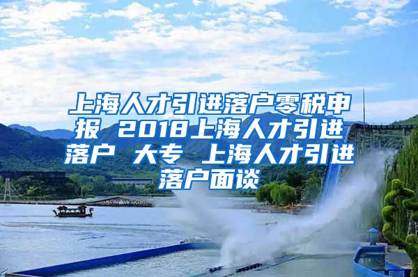 上海人才引进落户零税申报 2018上海人才引进落户 大专 上海人才引进落户面谈