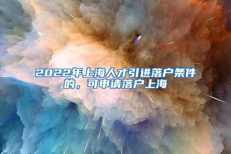 2022年上海人才引进落户条件的，可申请落户上海