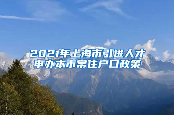 2021年上海市引进人才申办本市常住户口政策