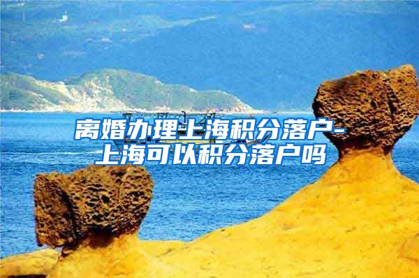 离婚办理上海积分落户-上海可以积分落户吗