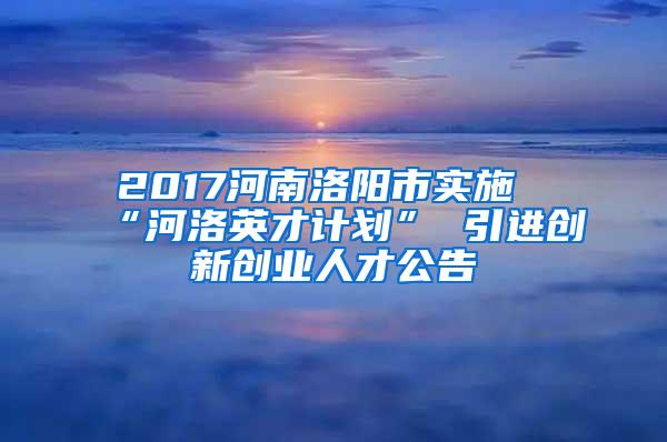 2017河南洛阳市实施“河洛英才计划” 引进创新创业人才公告