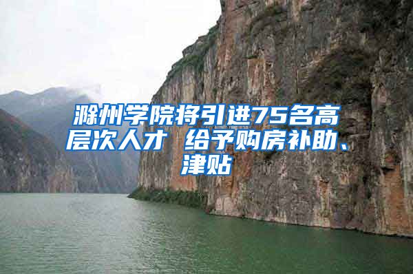 滁州学院将引进75名高层次人才 给予购房补助、津贴