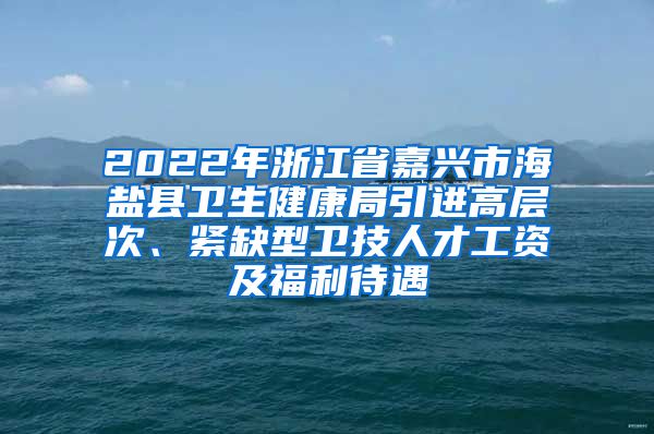 2022年浙江省嘉兴市海盐县卫生健康局引进高层次、紧缺型卫技人才工资及福利待遇