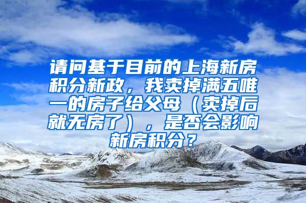 请问基于目前的上海新房积分新政，我卖掉满五唯一的房子给父母（卖掉后就无房了），是否会影响新房积分？