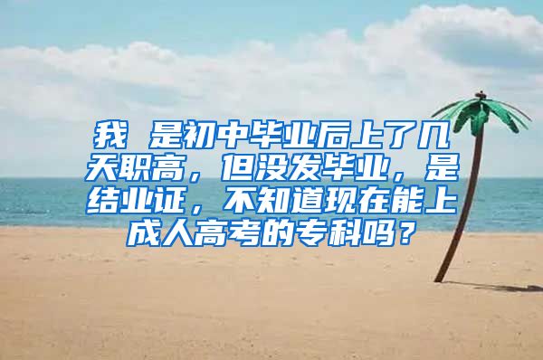 我 是初中毕业后上了几天职高，但没发毕业，是结业证，不知道现在能上成人高考的专科吗？