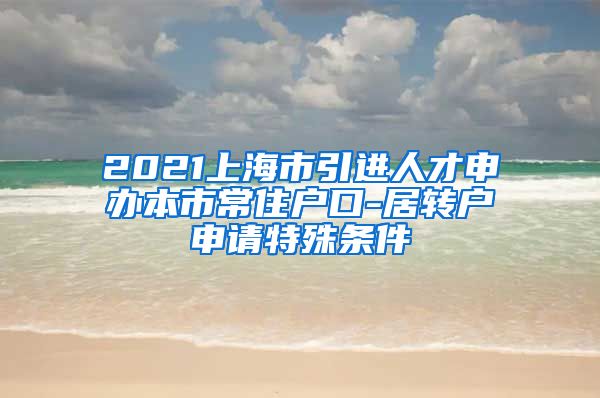 2021上海市引进人才申办本市常住户口-居转户申请特殊条件