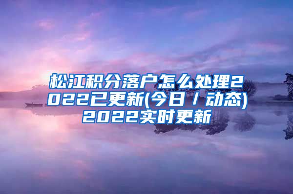 松江积分落户怎么处理2022已更新(今日／动态)2022实时更新