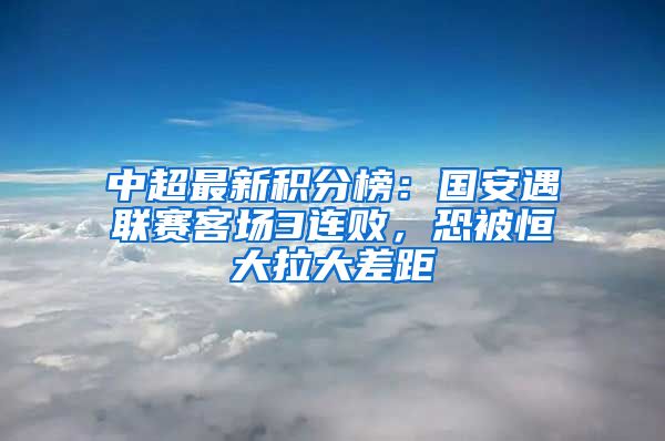 中超最新积分榜：国安遇联赛客场3连败，恐被恒大拉大差距