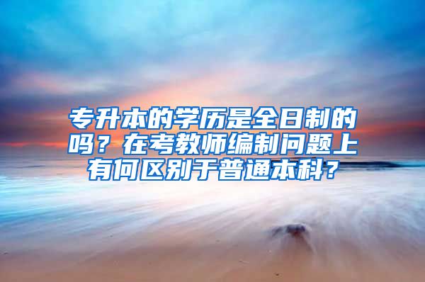 专升本的学历是全日制的吗？在考教师编制问题上有何区别于普通本科？