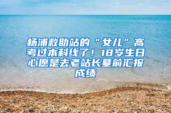 杨浦救助站的“女儿”高考过本科线了！18岁生日心愿是去老站长墓前汇报成绩