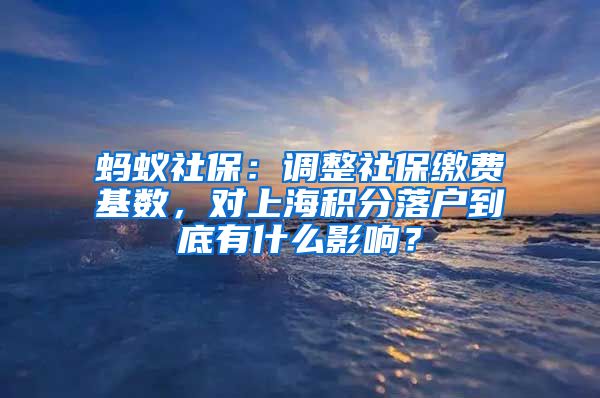 蚂蚁社保：调整社保缴费基数，对上海积分落户到底有什么影响？