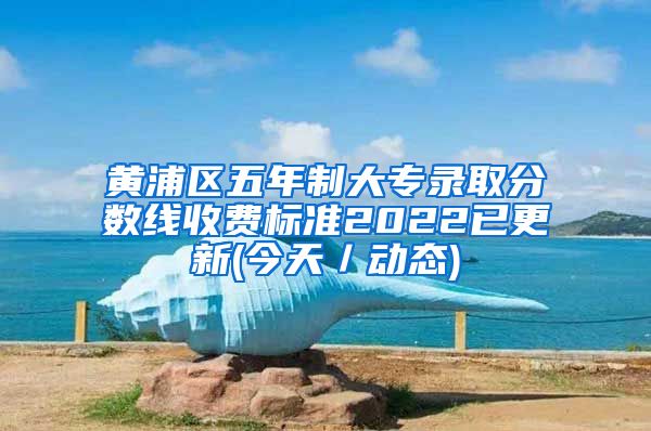 黄浦区五年制大专录取分数线收费标准2022已更新(今天／动态)