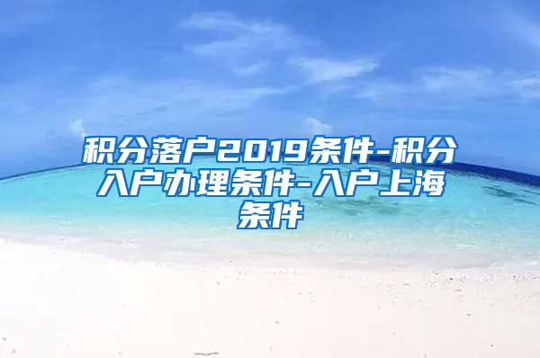 积分落户2019条件-积分入户办理条件-入户上海条件