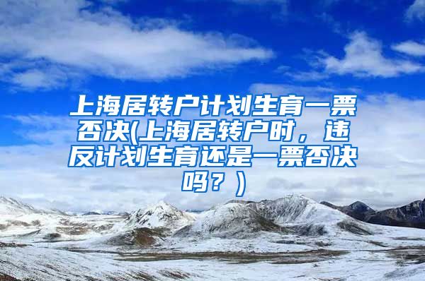 上海居转户计划生育一票否决(上海居转户时，违反计划生育还是一票否决吗？)