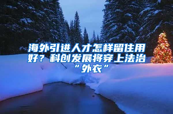 海外引进人才怎样留住用好？科创发展将穿上法治“外衣”