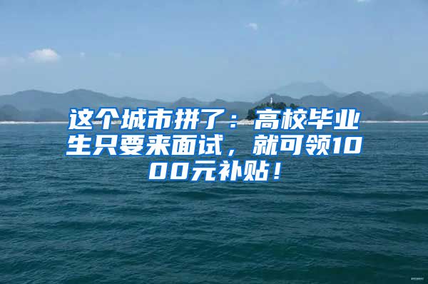 这个城市拼了：高校毕业生只要来面试，就可领1000元补贴！