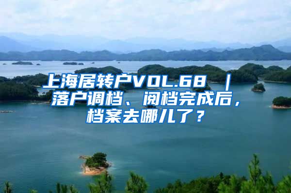 上海居转户VOL.68 ｜ 落户调档、阅档完成后，档案去哪儿了？