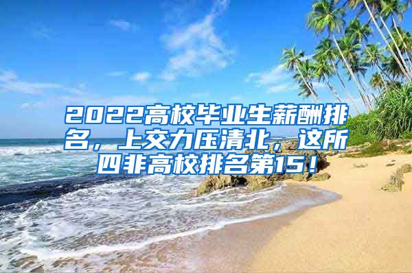 2022高校毕业生薪酬排名，上交力压清北，这所四非高校排名第15！