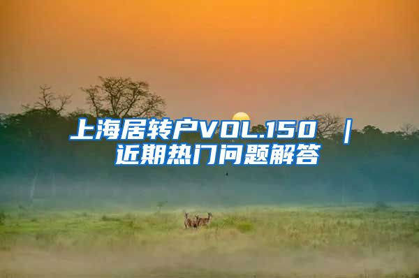 上海居转户VOL.150 ｜ 近期热门问题解答