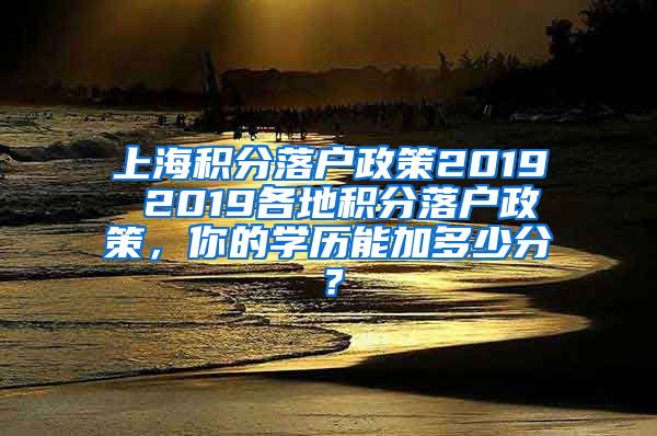 上海积分落户政策2019 2019各地积分落户政策，你的学历能加多少分？