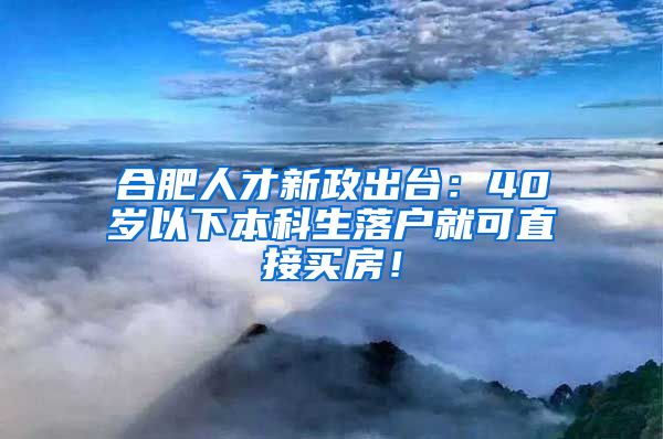 合肥人才新政出台：40岁以下本科生落户就可直接买房！