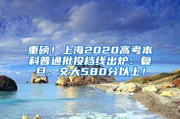 重磅！上海2020高考本科普通批投档线出炉：复旦、交大580分以上！