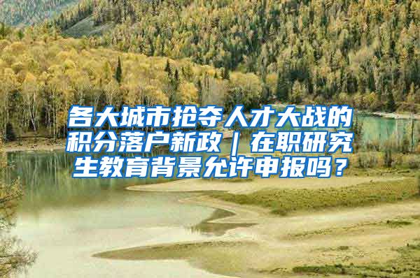 各大城市抢夺人才大战的积分落户新政｜在职研究生教育背景允许申报吗？