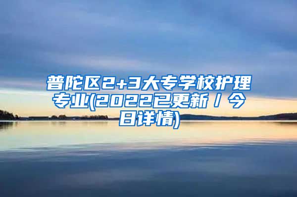 普陀区2+3大专学校护理专业(2022已更新／今日详情)