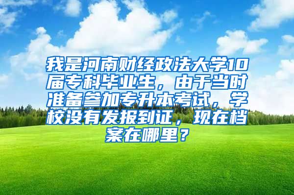 我是河南财经政法大学10届专科毕业生，由于当时准备参加专升本考试，学校没有发报到证，现在档案在哪里？