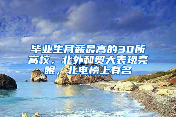 毕业生月薪最高的30所高校，北外和贸大表现亮眼，北电榜上有名