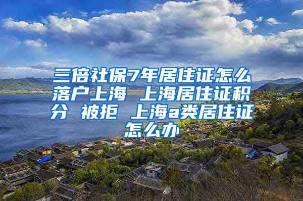 三倍社保7年居住证怎么落户上海 上海居住证积分 被拒 上海a类居住证怎么办