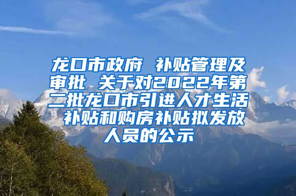 龙口市政府 补贴管理及审批 关于对2022年第二批龙口市引进人才生活 补贴和购房补贴拟发放人员的公示