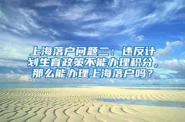 上海落户问题二：违反计划生育政策不能办理积分，那么能办理上海落户吗？