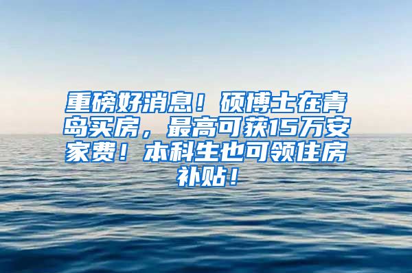 重磅好消息！硕博士在青岛买房，最高可获15万安家费！本科生也可领住房补贴！