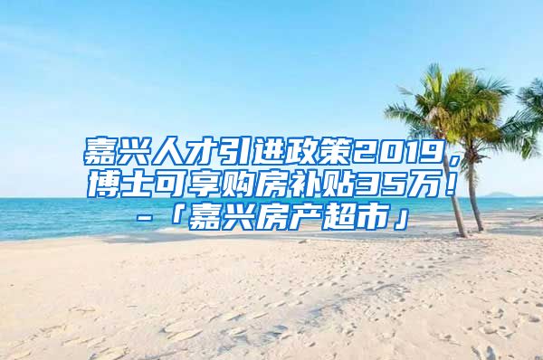 嘉兴人才引进政策2019，博士可享购房补贴35万！-「嘉兴房产超市」