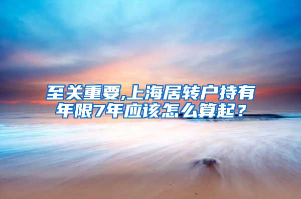 至关重要,上海居转户持有年限7年应该怎么算起？