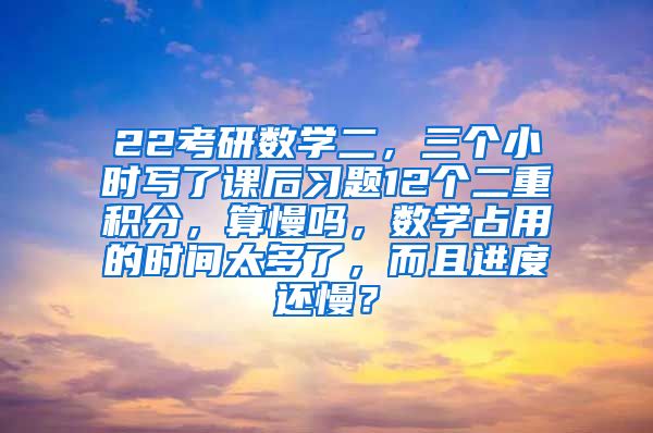 22考研数学二，三个小时写了课后习题12个二重积分，算慢吗，数学占用的时间太多了，而且进度还慢？