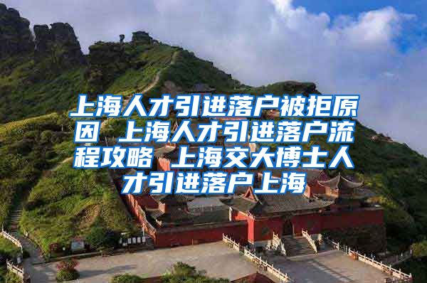 上海人才引进落户被拒原因 上海人才引进落户流程攻略 上海交大博士人才引进落户上海