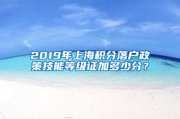 2019年上海积分落户政策技能等级证加多少分？