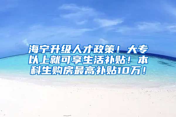 海宁升级人才政策！大专以上就可享生活补贴！本科生购房最高补贴10万！