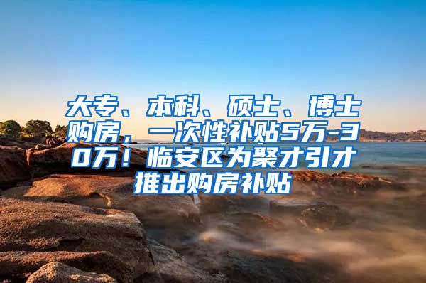 大专、本科、硕士、博士购房，一次性补贴5万-30万！临安区为聚才引才推出购房补贴