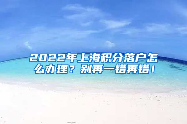 2022年上海积分落户怎么办理？别再一错再错！