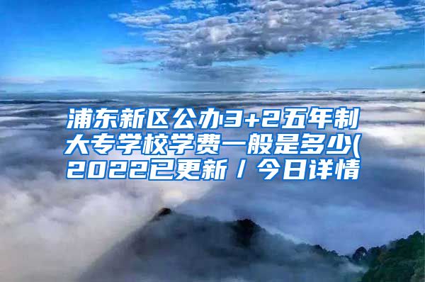 浦东新区公办3+2五年制大专学校学费一般是多少(2022已更新／今日详情