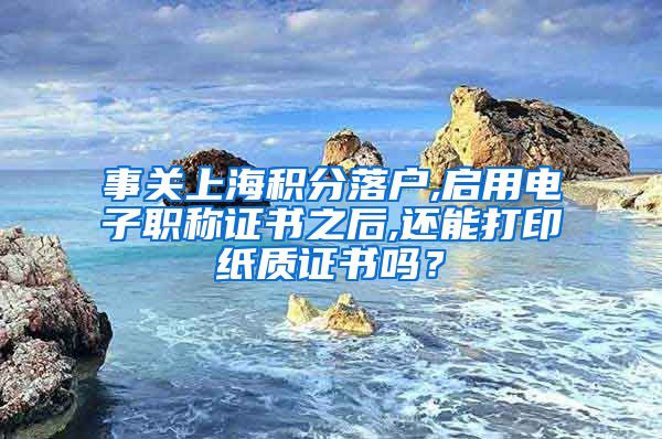 事关上海积分落户,启用电子职称证书之后,还能打印纸质证书吗？