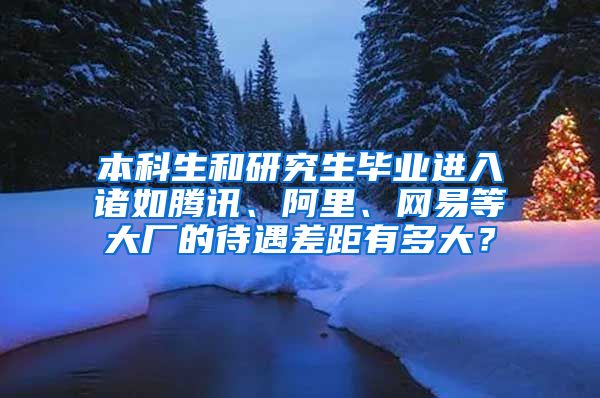 本科生和研究生毕业进入诸如腾讯、阿里、网易等大厂的待遇差距有多大？